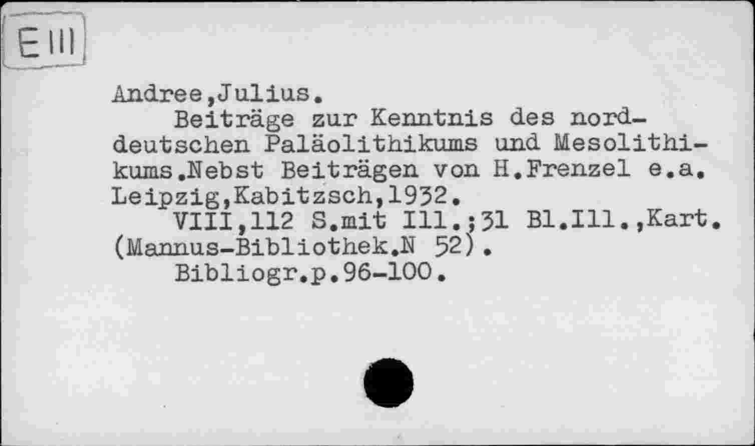 ﻿Andree,J ullus.
Beiträge zur Kenntnis des norddeutschen Paläolithikums und Mesolithikums .Nebst Beiträgen von H.Frenzei e.a. Leipzig,Kabitzsch,1932.
VIII,112 S.mit Ill.;31 Bl.Ill.,Kart. (Mannus-Bibliothek.N 52).
Bibliogr.p.96-100.